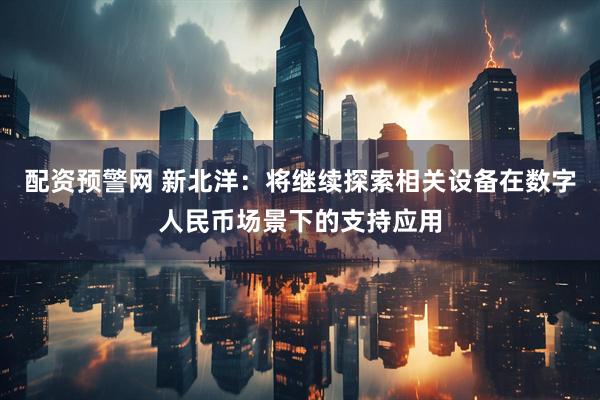 配资预警网 新北洋：将继续探索相关设备在数字人民币场景下的支持应用