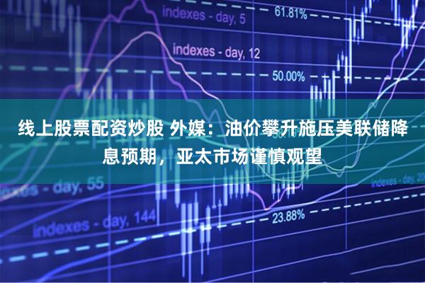 线上股票配资炒股 外媒：油价攀升施压美联储降息预期，亚太市场谨慎观望