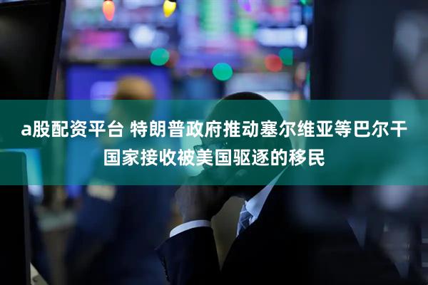 a股配资平台 特朗普政府推动塞尔维亚等巴尔干国家接收被美国驱逐的移民