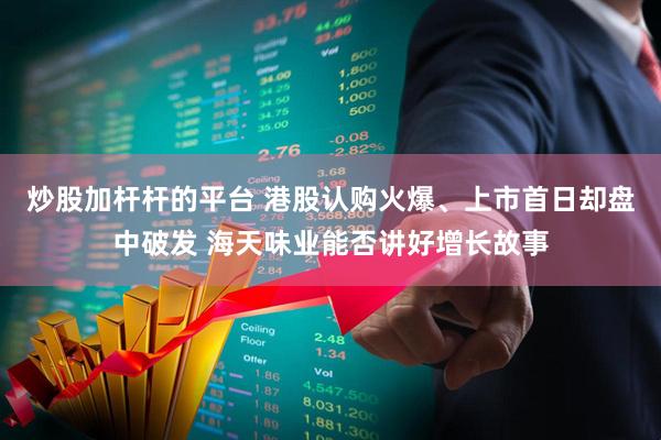 炒股加杆杆的平台 港股认购火爆、上市首日却盘中破发 海天味业能否讲好增长故事