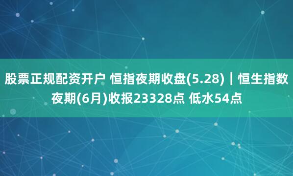 股票正规配资开户 恒指夜期收盘(5.28)︱恒生指数夜期(6月)收报23328点 低水54点