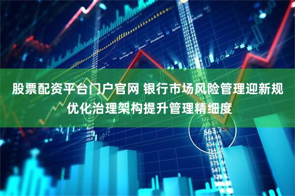 股票配资平台门户官网 银行市场风险管理迎新规 优化治理架构提升管理精细度