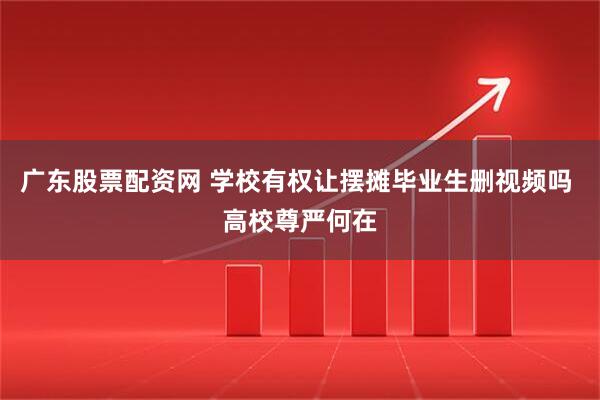 广东股票配资网 学校有权让摆摊毕业生删视频吗 高校尊严何在