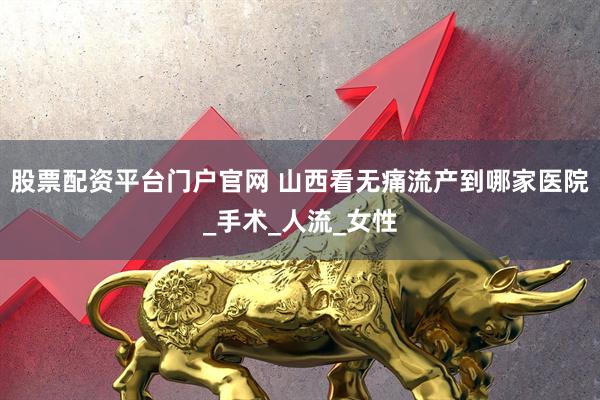 股票配资平台门户官网 山西看无痛流产到哪家医院_手术_人流_女性