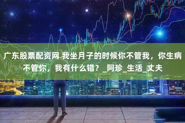 广东股票配资网 我坐月子的时候你不管我，你生病不管你，我有什么错？_阿珍_生活_丈夫