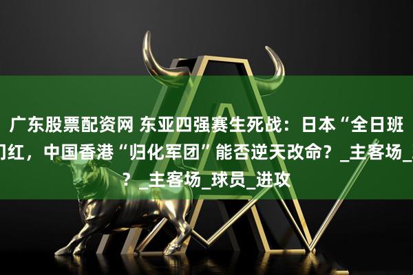 广东股票配资网 东亚四强赛生死战：日本“全日班”剑指开门红，中国香港“归化军团”能否逆天改命？_主客场_球员_进攻