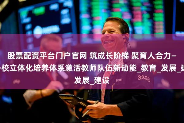 股票配资平台门户官网 筑成长阶梯 聚育人合力——各校立体化培养体系激活教师队伍新动能_教育_发展_建设