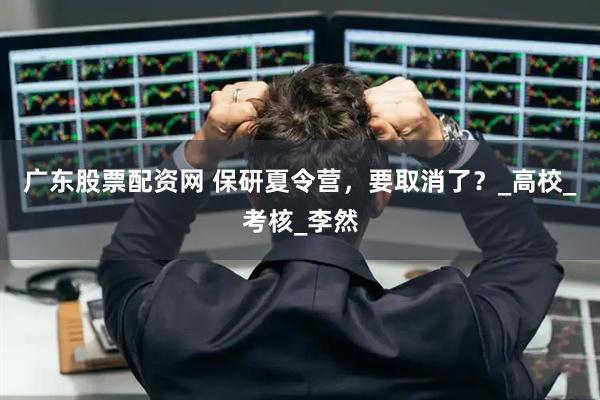 广东股票配资网 保研夏令营，要取消了？_高校_考核_李然
