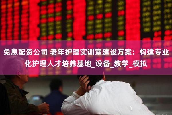 免息配资公司 老年护理实训室建设方案：构建专业化护理人才培养基地_设备_教学_模拟