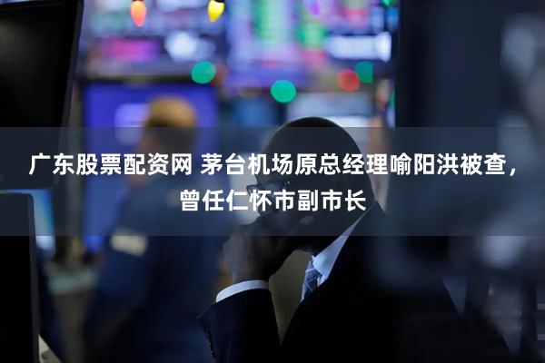 广东股票配资网 茅台机场原总经理喻阳洪被查，曾任仁怀市副市长