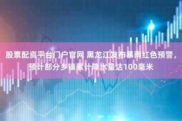 股票配资平台门户官网 黑龙江发布暴雨红色预警，预计部分乡镇累计降水量达100毫米