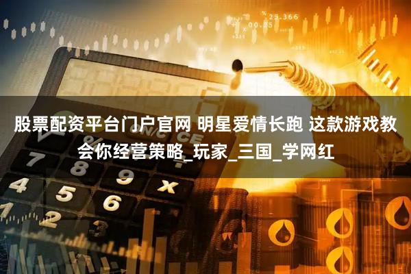 股票配资平台门户官网 明星爱情长跑 这款游戏教会你经营策略_玩家_三国_学网红