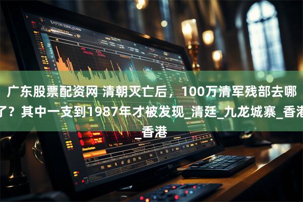 广东股票配资网 清朝灭亡后，100万清军残部去哪了？其中一支到1987年才被发现_清廷_九龙城寨_香港
