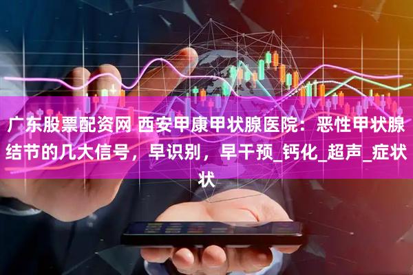 广东股票配资网 西安甲康甲状腺医院：恶性甲状腺结节的几大信号，早识别，早干预_钙化_超声_症状