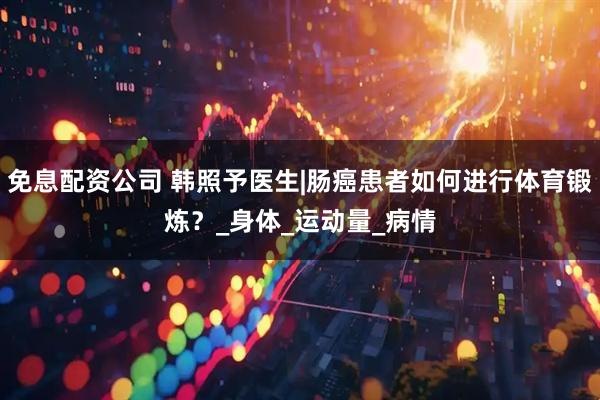 免息配资公司 韩照予医生|肠癌患者如何进行体育锻炼？_身体_运动量_病情