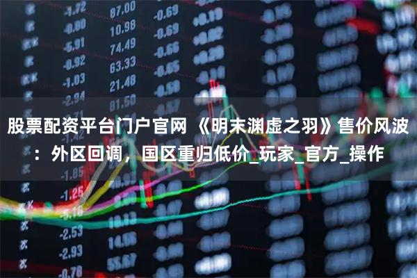 股票配资平台门户官网 《明末渊虚之羽》售价风波：外区回调，国区重归低价_玩家_官方_操作
