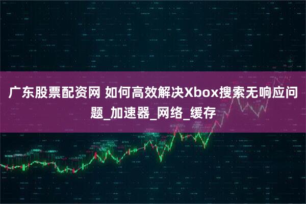 广东股票配资网 如何高效解决Xbox搜索无响应问题_加速器_网络_缓存