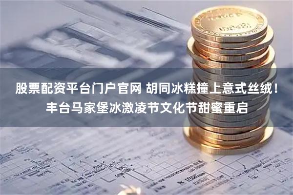 股票配资平台门户官网 胡同冰糕撞上意式丝绒！丰台马家堡冰激凌节文化节甜蜜重启