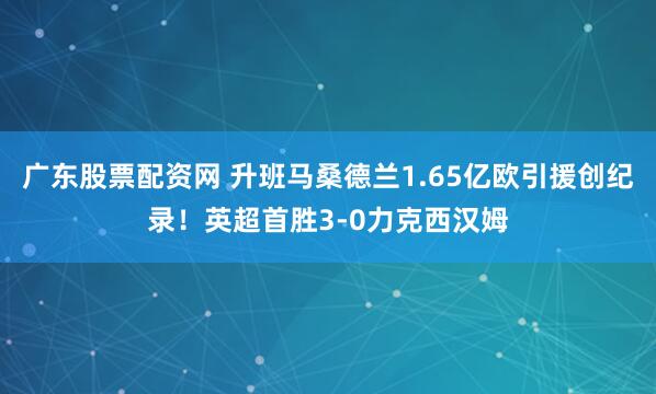 广东股票配资网 升班马桑德兰1.65亿欧引援创纪录！英超首胜3-0力克西汉姆