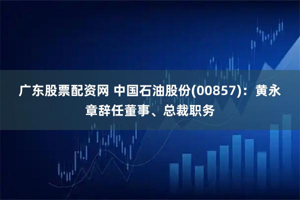 广东股票配资网 中国石油股份(00857)：黄永章辞任董事、总裁职务