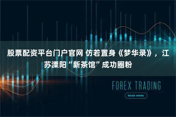 股票配资平台门户官网 仿若置身《梦华录》，江苏溧阳“新茶馆”成功圈粉