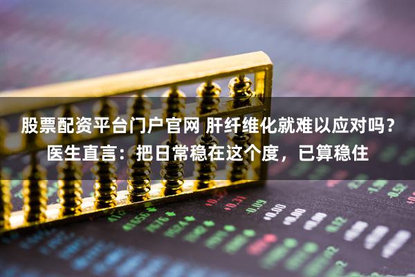 股票配资平台门户官网 肝纤维化就难以应对吗？医生直言：把日常稳在这个度，已算稳住