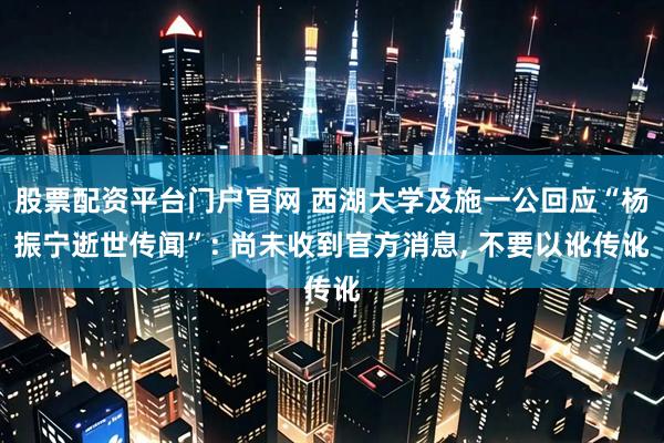 股票配资平台门户官网 西湖大学及施一公回应“杨振宁逝世传闻”: 尚未收到官方消息, 不要以讹传讹