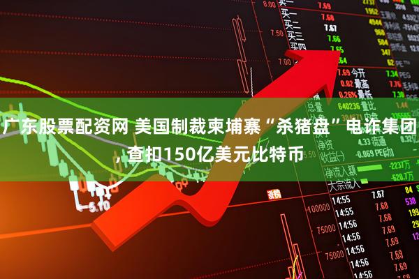 广东股票配资网 美国制裁柬埔寨“杀猪盘”电诈集团, 查扣150亿美元比特币