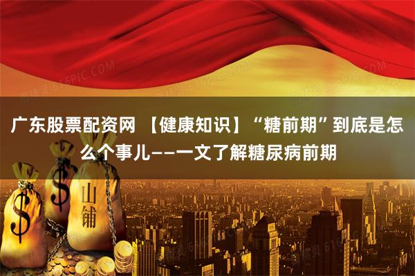 广东股票配资网 【健康知识】“糖前期”到底是怎么个事儿——一文了解糖尿病前期