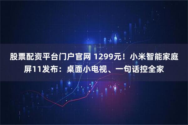 股票配资平台门户官网 1299元！小米智能家庭屏11发布：桌面小电视、一句话控全家