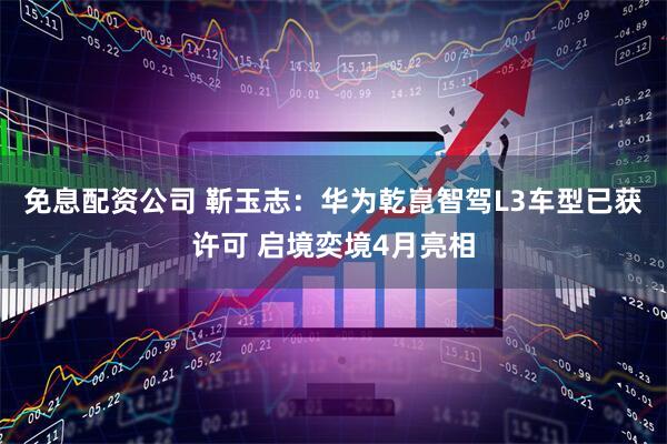 免息配资公司 靳玉志：华为乾崑智驾L3车型已获许可 启境奕境4月亮相