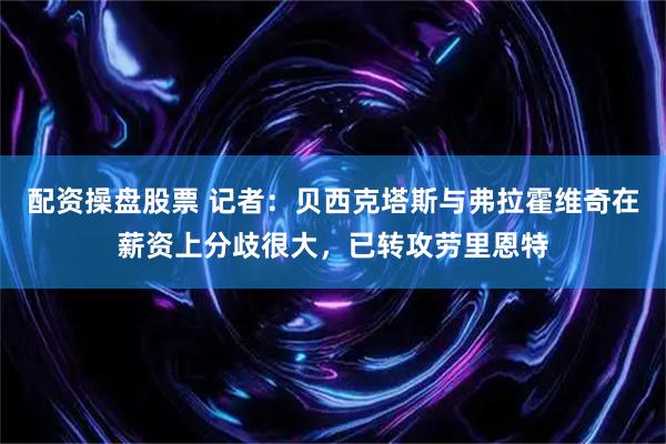 配资操盘股票 记者：贝西克塔斯与弗拉霍维奇在薪资上分歧很大，已转攻劳里恩特