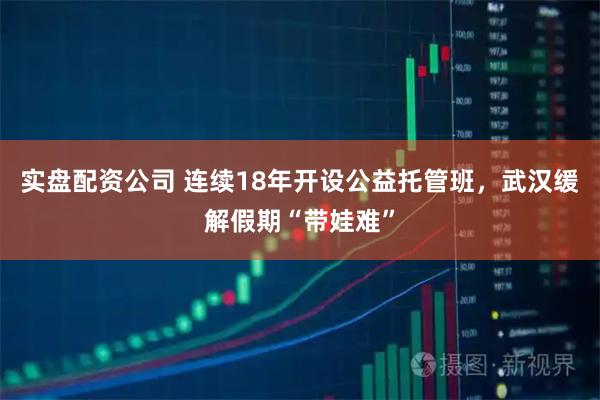 实盘配资公司 连续18年开设公益托管班，武汉缓解假期“带娃难”