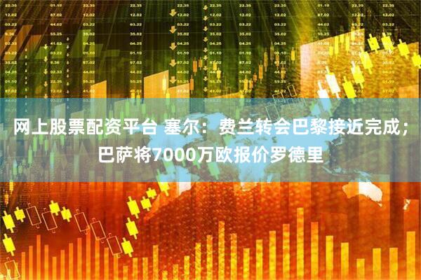 网上股票配资平台 塞尔：费兰转会巴黎接近完成；巴萨将7000万欧报价罗德里