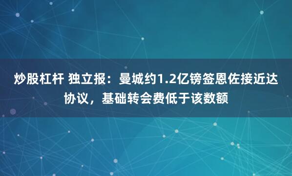 炒股杠杆 独立报：曼城约1.2亿镑签恩佐接近达协议，基础转会费低于该数额