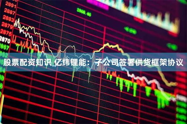 股票配资知识 亿纬锂能：子公司签署供货框架协议