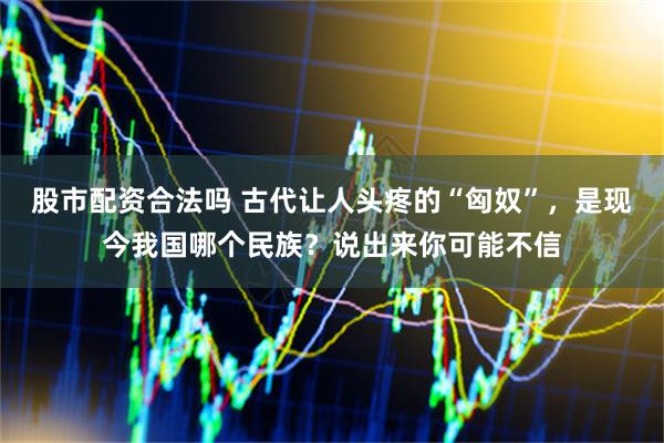 股市配资合法吗 古代让人头疼的“匈奴”，是现今我国哪个民族？说出来你可能不信